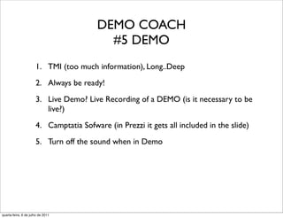 DEMO COACH
                                           #5 DEMO
                      1. TMI (too much information), Long..Deep
                      2. Always be ready!
                      3. Live Demo? Live Recording of a DEMO (is it necessary to be
                         live?)
                      4. Camptatia Sofware (in Prezzi it gets all included in the slide)
                      5. Turn off the sound when in Demo




quarta-feira, 6 de julho de 2011
 