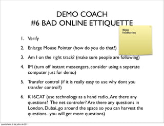 DEMO COACH
                                   #6 BAD ONLINE ETTIQUETTE
                                                                            Webex
                                                                            GoToMeeting

                      1. Verify
                      2. Enlarge Mouse Pointer (how do you do that?)
                      3. Am I on the right track? (make sure people are following)
                      4. IM (turn off instant messengers, consider using a seperate
                         computer just for demo)
                      5. Transfer control (if it is really easy to use why dont you
                         transfer control?)
                      6. K16CAT (use technology as a hand radio..Are there any
                         questions? The net controler? Are there any questions in
                         London, Dubai..go around the space so you can harvest the
                         questions...you will get more questions)

quarta-feira, 6 de julho de 2011
 