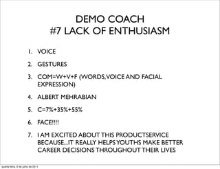 DEMO COACH
                                   #7 LACK OF ENTHUSIASM
                      1. VOICE
                      2. GESTURES
                      3. COM=W+V+F (WORDS,VOICE AND FACIAL
                         EXPRESSION)
                      4. ALBERT MEHRABIAN
                      5. C=7%+35%+55%
                      6. FACE!!!!
                      7. I AM EXCITED ABOUT THIS PRODUCTSERVICE
                         BECAUSE...IT REALLY HELPS YOUTHS MAKE BETTER
                         CAREER DECISIONS THROUGHOUT THEIR LIVES

quarta-feira, 6 de julho de 2011
 