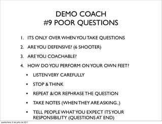 DEMO COACH
                                       #9 POOR QUESTIONS
                      1. ITS ONLY OVER WHEN YOU TAKE QUESTIONS
                      2. ARE YOU DEFENSIVE? (6 SHOOTER)
                      3. ARE YOU COACHABLE?
                      4. HOW DO YOU PERFORM ON YOUR OWN FEET?

                             • LISTEN VERY CAREFULLY
                             • STOP & THINK
                             • REPEAT &/OR REPHRASE THE QUESTION
                             • TAKE NOTES (WHEN THEY ARE ASKING..)
                             • TELL PEOPLE WHAT YOU EXPECT ITS YOUR
                                   RESPONSIBILITY (QUESTIONS AT END)
quarta-feira, 6 de julho de 2011
 