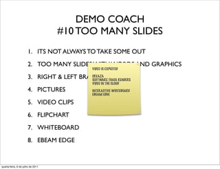 DEMO COACH
                                   #10 TOO MANY SLIDES
                      1. ITS NOT ALWAYS TO TAKE SOME OUT
                      2. TOO MANY SLIDES WITH WORDS AND GRAPHICS
                                                VIDEO IS EXPECTED

                      3. RIGHT & LEFT BRAIN INVOLVED
                                          CREAZA
                                          SOFTWARE THATA RENDERS
                                                VIDEO IN THE CLOUD

                      4. PICTURES               INTERACTIVE WHITEBOARD
                                                EBEAM EDGE

                      5. VIDEO CLIPS
                      6. FLIPCHART
                      7. WHITEBOARD
                      8. EBEAM EDGE


quarta-feira, 6 de julho de 2011
 