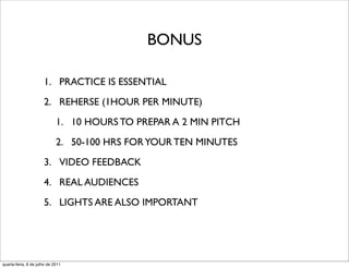 BONUS

                      1. PRACTICE IS ESSENTIAL
                      2. REHERSE (1HOUR PER MINUTE)
                             1. 10 HOURS TO PREPAR A 2 MIN PITCH
                             2. 50-100 HRS FOR YOUR TEN MINUTES
                      3. VIDEO FEEDBACK
                      4. REAL AUDIENCES
                      5. LIGHTS ARE ALSO IMPORTANT




quarta-feira, 6 de julho de 2011
 