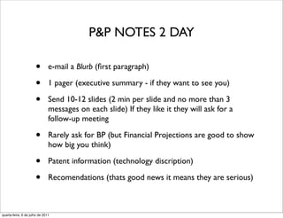 P&P NOTES 2 DAY

                      •        e-mail a Blurb (ﬁrst paragraph)

                      •        1 pager (executive summary - if they want to see you)

                      •        Send 10-12 slides (2 min per slide and no more than 3
                               messages on each slide) If they like it they will ask for a
                               follow-up meeting

                      •        Rarely ask for BP (but Financial Projections are good to show
                               how big you think)

                      •        Patent information (technology discription)

                      •        Recomendations (thats good news it means they are serious)



quarta-feira, 6 de julho de 2011
 