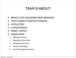 TEAM IS ABOUT

                  •       BRING A CEO ON BOARD FROM BEGINING
                  •       TEAM IS ABOUT POSITIVE THINKING
                  •       A SOLUTION
                  •       A KNOWLEDGE
                  •       SMART CAPITAL
                  •       KNOW-HOW
                      •        Sellling Know-How
                      •        Negotiation Know-How
                      •        Competition Accumen
                      •        Industry Knowledge
                      •        Core Technology Know-How



quarta-feira, 6 de julho de 2011
 