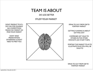 TEAM IS ABOUT
                                       DO LESS BETTER
                                    STUDY YOUR MARKET

         DONT PRESENT TO VC’s                            SPEAK TO GUY FROM DB TO
         DO THIS FOR YOURSELF                                PORTRAY MARKET
           NO COMPETITION
         MEANS NO MARKET..SO                            GETTING FUNDING IS ABOUT
          FIND YOUR MARKET                                    GETTING EXIT
               DONT SEND                                 COMPANIES GET SOLD TO
             PRESENTATION                                 OTHERS IN THE OTHER
           OTHERWISE O DONT                             WOCKETS (SO STUDY THEM)
            NEED TO MEET YOU
                                                        PORTRAY THE MARKET TO AS TO
                                                         ILLUSTRATE WHO YOU WILL BE
                                                                  SOLD TO




                                                        SPEAK TO GUY FROM DB TO
                                                            PORTRAY MARKET

quarta-feira, 6 de julho de 2011
 