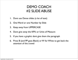 DEMO COACH
                                       #2 SLIDE ABUSE
                      1. Dont use Dense slides (a lot of text)
                      2. One Word or one Number by Slide
                      3. Keep away from UPPERCASE
                      4. Dont give away the KPI’s or Units of Measure
                      5. If you have a graphic dont give them the paragraph
                      6. Press B (and PP goes Black) or W for White to get back the
                         attention of the crowd




quarta-feira, 6 de julho de 2011
 