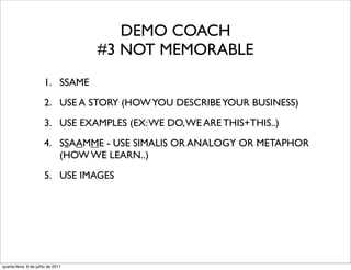 DEMO COACH
                                   #3 NOT MEMORABLE
                      1. SSAME
                      2. USE A STORY (HOW YOU DESCRIBE YOUR BUSINESS)
                      3. USE EXAMPLES (EX: WE DO, WE ARE THIS+THIS..)
                      4. SSAAMME - USE SIMALIS OR ANALOGY OR METAPHOR
                         (HOW WE LEARN..)
                      5. USE IMAGES




quarta-feira, 6 de julho de 2011
 