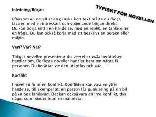 Inledning/Början
Eftersom en novell är en ganska kort text måste du fånga
läsaren med en intressant och spännande början direkt.
Du kan börja mitt i en händelse, med en replik, en tanke eller
en fråga. Du kan också börja med att beskriva en person eller
miljön.
Vem? Var? När?
Tidigt i novellen presenterar du vem eller vilka berättelsen
handlar om. De flesta noveller handlar bara om några få
personer. Du berättar var den utspelas och när.
Konflikt
I novellen finns en konflikt. Konflikten kan vara en yttre
händelse, till exempel att en person får punktering på sin bil
på en öde landsväg. Det kan också vara en inre konflikt, dvs
något som händer inuti en människa.
.
 