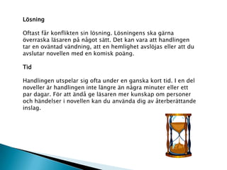 Lösning
Oftast får konflikten sin lösning. Lösningens ska gärna
överraska läsaren på något sätt. Det kan vara att handlingen
tar en oväntad vändning, att en hemlighet avslöjas eller att du
avslutar novellen med en komisk poäng.
Tid
Handlingen utspelar sig ofta under en ganska kort tid. I en del
noveller är handlingen inte längre än några minuter eller ett
par dagar. För att ändå ge läsaren mer kunskap om personer
och händelser i novellen kan du använda dig av återberättande
inslag.
 
