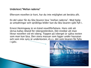 Undertext/”Mellan raderna”
Eftersom novellen är kort, har du inte möjlighet att berätta allt.
En del saker får du låta läsaren läsa ”mellan raderna”. Med hjälp
av antydningar och språkliga bilder kan du låta läsaren själv fyll i.
Ernest Hemingway är en känd novellförfattare. Hans sätt att
skriva kallas ibland för isbergstekniken. Det innebär att man
liknar novellen vid ett isberg. Toppen på isberget är själva texten
som man kan läsa. Den stora massan som ligger under havsytan
och som inte syns är undertexten, d.v.s. det som läsaren får fylla
i själv.
 