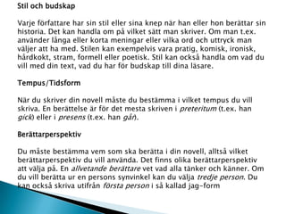 Stil och budskap
Varje författare har sin stil eller sina knep när han eller hon berättar sin
historia. Det kan handla om på vilket sätt man skriver. Om man t.ex.
använder långa eller korta meningar eller vilka ord och uttryck man
väljer att ha med. Stilen kan exempelvis vara pratig, komisk, ironisk,
hårdkokt, stram, formell eller poetisk. Stil kan också handla om vad du
vill med din text, vad du har för budskap till dina läsare.
Tempus/Tidsform
När du skriver din novell måste du bestämma i vilket tempus du vill
skriva. En berättelse är för det mesta skriven i preteritum (t.ex. han
gick) eller i presens (t.ex. han går).
Berättarperspektiv
Du måste bestämma vem som ska berätta i din novell, alltså vilket
berättarperspektiv du vill använda. Det finns olika berättarperspektiv
att välja på. En allvetande berättare vet vad alla tänker och känner. Om
du vill berätta ur en persons synvinkel kan du välja tredje person. Du
kan också skriva utifrån första person i så kallad jag-form
 