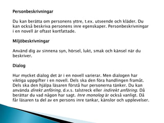 Personbeskrivningar
Du kan berätta om personens yttre, t.ex. utseende och kläder. Du
kan också beskriva personens inre egenskaper. Personbeskrivningar
i en novell är oftast kortfattade.
Miljöbeskrivningar
Använd dig av sinnena syn, hörsel, lukt, smak och känsel när du
beskriver.
Dialog
Hur mycket dialog det är i en novell varierar. Men dialogen har
viktiga uppgifter i en novell. Dels ska den föra handlingen framåt.
Dels ska den hjälpa läsaren förstå hur personerna tänker. Du kan
använda direkt anföring, d.v.s. talstreck eller indirekt anföring. Då
berättar du vad någon har sagt. Inre monolog är också vanligt. Då
får läsaren ta del av en persons inre tankar, känslor och upplevelser.
 