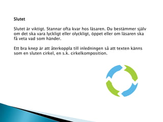 Slutet
Slutet är viktigt. Stannar ofta kvar hos läsaren. Du bestämmer själv
om det ska vara lyckligt eller olyckligt, öppet eller om läsaren ska
få veta vad som händer.
Ett bra knep är att återkoppla till inledningen så att texten känns
som en sluten cirkel, en s.k. cirkelkomposition.
 