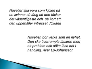 Noveller ska vara som kjolen på
en kvinna: så lång att den täcker
det väsentligaste och så kort att
den uppehåller intresset. /Okänd
Novellen bör verka som en nyhet.
Den ska överrumpla läsaren med
ett problem och söka lösa det i
handling. /Ivar Lo-Johansson
 