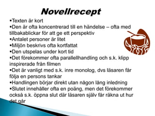 Novellrecept
Texten är kort
Den är ofta koncentrerad till en händelse – ofta med
tillbakablickar för att ge ett perspektiv
Antalet personer är litet
Miljön beskrivs ofta kortfattat
Den utspelas under kort tid
Det förekommer ofta parallellhandling och s.k. klipp
inspirerade från filmen
Det är vanligt med s.k. inre monolog, dvs läsaren får
följa en persons tankar
Handlingen börjar direkt utan någon lång inledning
Slutet innehåller ofta en poäng, men det förekommer
också s.k. öppna slut där läsaren själv får räkna ut hur
det går
 
