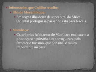  Informações que Cadilhe recolhe:
 Ilha de Moçambique:
 Em 1897 a ilha deixa de ser capital da África
Oriental portuguesa passando esta para Nacala.
 Mombaça:
 Os próprios habitantes de Mombaça enaltecem a
presença sanguinária dos portugueses, pois
favorece o turismo, que por sinal é muito
importante no país.
 