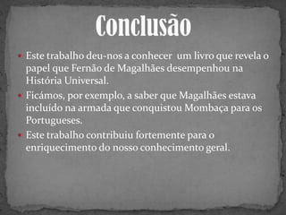 Este trabalho deu-nos a conhecer um livro que revela o
papel que Fernão de Magalhães desempenhou na
História Universal.
 Ficámos, por exemplo, a saber que Magalhães estava
incluído na armada que conquistou Mombaça para os
Portugueses.
 Este trabalho contribuiu fortemente para o
enriquecimento do nosso conhecimento geral.
 