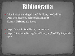  “Nos Passos de Magalhães” de Gonçalo Cadilhe
Ano de edição ou reimpressão: 2008
Editor: Oficina do Livro
 http://www.infopedia.pt/$mombaca
 http://pt.wikipedia.org/wiki/Ilha_de_Mo%C3%A7amb
ique
 