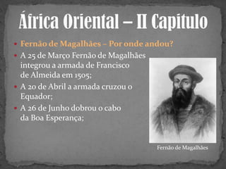  Fernão de Magalhães – Por onde andou?
 A 25 de Março Fernão de Magalhães
integrou a armada de Francisco
de Almeida em 1505;
 A 20 de Abril a armada cruzou o
Equador;
 A 26 de Junho dobrou o cabo
da Boa Esperança;
Fernão de Magalhães
 