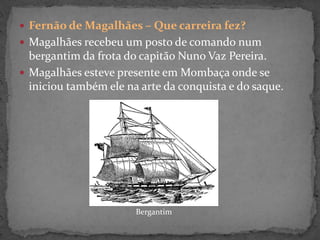  Fernão de Magalhães – Que carreira fez?
 Magalhães recebeu um posto de comando num
bergantim da frota do capitão Nuno Vaz Pereira.
 Magalhães esteve presente em Mombaça onde se
iniciou também ele na arte da conquista e do saque.
Bergantim
 