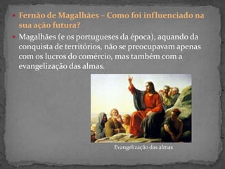  Fernão de Magalhães – Como foi influenciado na
sua ação futura?
 Magalhães (e os portugueses da época), aquando da
conquista de territórios, não se preocupavam apenas
com os lucros do comércio, mas também com a
evangelização das almas.
Evangelização das almas
 