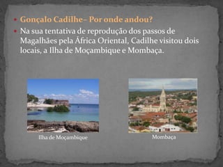  Gonçalo Cadilhe– Por onde andou?
 Na sua tentativa de reprodução dos passos de
Magalhães pela África Oriental, Cadilhe visitou dois
locais, a Ilha de Moçambique e Mombaça.
Ilha de Moçambique Mombaça
 