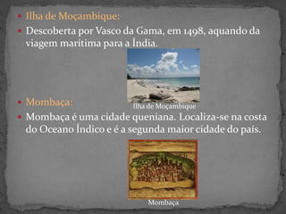  Ilha de Moçambique:
 Descoberta por Vasco da Gama, em 1498, aquando da
viagem marítima para a Índia.
 Mombaça:
 Mombaça é uma cidade queniana. Localiza-se na costa
do Oceano Índico e é a segunda maior cidade do país.
Ilha de Moçambique
Mombaça
 