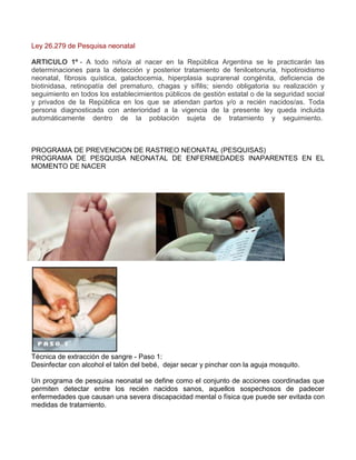 Ley 26.279 de Pesquisa neonatal
ARTICULO 1º - A todo niño/a al nacer en la República Argentina se le practicarán las
determinaciones para la detección y posterior tratamiento de fenilcetonuria, hipotiroidismo
neonatal, fibrosis quística, galactocemia, hiperplasia suprarenal congénita, deficiencia de
biotinidasa, retinopatía del prematuro, chagas y sífilis; siendo obligatoria su realización y
seguimiento en todos los establecimientos públicos de gestión estatal o de la seguridad social
y privados de la República en los que se atiendan partos y/o a recién nacidos/as. Toda
persona diagnosticada con anterioridad a la vigencia de la presente ley queda incluida
automáticamente dentro de la población sujeta de tratamiento y seguimiento.

PROGRAMA DE PREVENCION DE RASTREO NEONATAL (PESQUISAS)
PROGRAMA DE PESQUISA NEONATAL DE ENFERMEDADES INAPARENTES EN EL
MOMENTO DE NACER

Técnica de extracción de sangre - Paso 1:
Desinfectar con alcohol el talón del bebé, dejar secar y pinchar con la aguja mosquito.
Un programa de pesquisa neonatal se define como el conjunto de acciones coordinadas que
permiten detectar entre los recién nacidos sanos, aquellos sospechosos de padecer
enfermedades que causan una severa discapacidad mental o física que puede ser evitada con
medidas de tratamiento.

 