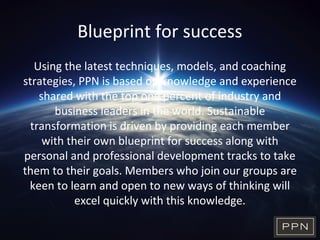 Blueprint for success
Using the latest techniques, models, and coaching
strategies, PPN is based on knowledge and experience
shared with the top one percent of industry and
business leaders in the world. Sustainable
transformation is driven by providing each member
with their own blueprint for success along with
personal and professional development tracks to take
them to their goals. Members who join our groups are
keen to learn and open to new ways of thinking will
excel quickly with this knowledge.
 