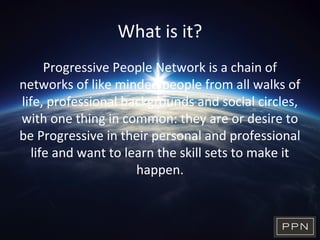What is it?
Progressive People Network is a chain of
networks of like minded people from all walks of
life, professional backgrounds and social circles,
with one thing in common: they are or desire to
be Progressive in their personal and professional
life and want to learn the skill sets to make it
happen.
 