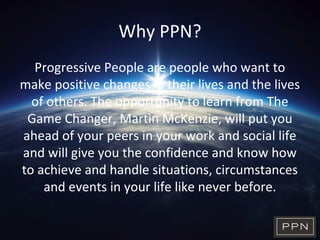 Why PPN?
Progressive People are people who want to
make positive changes in their lives and the lives
of others. The opportunity to learn from The
Game Changer, Martin McKenzie, will put you
ahead of your peers in your work and social life
and will give you the confidence and know how
to achieve and handle situations, circumstances
and events in your life like never before.
 