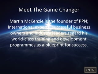 Meet The Game Changer
Martin McKenzie is the founder of PPN;
International experts, successful business
owners and industry leaders regard his
world-class training and development
programmes as a blueprint for success.
 