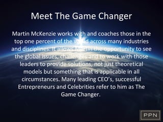 Meet The Game Changer
Martin McKenzie works with and coaches those in the
top one percent of the world across many industries
and disciplines. It allows Martin the opportunity to see
the global issues, challenges and to work with those
leaders to provide solutions, not just theoretical
models but something that is applicable in all
circumstances. Many leading CEO’s, successful
Entrepreneurs and Celebrities refer to him as The
Game Changer.
 