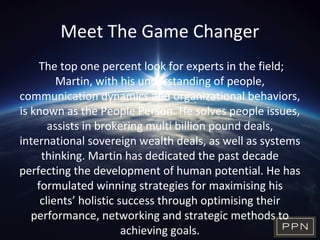 Meet The Game Changer
The top one percent look for experts in the field;
Martin, with his understanding of people,
communication dynamics and organizational behaviors,
is known as the People Person. He solves people issues,
assists in brokering multi billion pound deals,
international sovereign wealth deals, as well as systems
thinking. Martin has dedicated the past decade
perfecting the development of human potential. He has
formulated winning strategies for maximising his
clients’ holistic success through optimising their
performance, networking and strategic methods to
achieving goals.
 