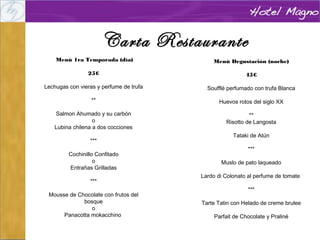 Carta Restaurante
 Menú 1ra Temporada (día)
25€

Menú Degustación (noche)

Lechugas con vieras y perfume de trufa

45€
 
Soufflé perfumado con trufa Blanca

**

Huevos rotos del siglo XX

Salmon Ahumado y su carbón
o
Lubina chilena a dos cocciones

**
Risotto de Langosta

***
Cochinillo Confitado
o
Entrañas Grilladas
***
Mousse de Chocolate con frutos del
bosque
o
Panacotta mokacchino
 

Tataki de Atún
***
Muslo de pato laqueado
Lardo di Colonato al perfume de tomate
***
Tarte Tatin con Helado de creme brulee
Parfait de Chocolate y Praliné

 
