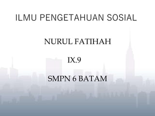 ILMU PENGETAHUAN SOSIAL
NURUL FATIHAH
IX.9
SMPN 6 BATAM
 