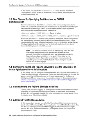 New Element for Specifying Port Numbers for CORBA Communication
1-2 Oracle Application Server Forms and Reports Services Installation Guide
In this release, you specify the staticports.ini file in the new "Select Port
Configuration Options" screen in the installer. You do not use the command-line
options to specify the file.
1.3 New Element for Specifying Port Numbers for CORBA
Communication
This release introduces the ORBPorts element in the server configuration file to
enable you to explicitly specify the port numbers used by Reports Server and engines
for communication through CORBA. You can specify either a range of ports or
individual ports separated by commas. For example:
<ORBPorts value="15000-15010"/> (Range of values)
<ORBPorts value="15000,16000,17000,18000"/> (Comma-separated values)
By default, the ORBPorts element is not present in the Reports Server configuration
file. If this element is missing, Reports Server chooses a random port for CORBA
communication. For more information about the ORBPorts element, see the chapter
"Configuring OracleAS Reports Services" in the Oracle Application Server Reports
Services Publishing Reports to the Web manual.
1.4 Configuring Forms and Reports Services to Use the Services of an
Oracle Application Server Infrastructure
In this release, you can configure Forms and Reports Services to use the services of an
Oracle Application Server Infrastructure. Forms and Reports Services can then use the
services of an OracleAS Infrastructure in the same way as used by the Business
Intelligence and Forms components. For more information on the configuration, see
Chapter 6, "Configuring Forms and Reports Services to Use an Oracle Application
Server Infrastructure".
1.5 Cloning Forms and Reports Services Instances
Cloning is the process of copying an existing installation to a different location while
preserving its configuration. In this release, cloning an installation of Forms and
Reports Services instance is possible. For more information on cloning, see the Oracle
Application Server Administrator's Guide.
1.6 Additional Tool for Deinstallation
In this release, there is a new tool called the Deconfig tool that removes entries from
Oracle Internet Directory and the Oracle Application Server Metadata Repository. You
run this tool before you deinstall an Oracle Application Server instance using the
installer. For more information about the Deconfig tool, see the Oracle Application
Server Installation Guide.
Note: The ORBPorts element should be defined only if the TCP port
filtering has been enabled on the server where Reports Server is
running. If port filtering is enabled, and a few ports can be opened for
Reports Server, then use ORBPorts to specify them in the server
configuration file for Reports Server and engine communication. If
any of the ports are not available, Reports Server or engines may fail
to start and an error displays.
 