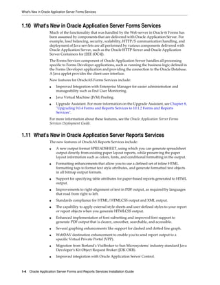 What's New in Oracle Application Server Forms Services
1-4 Oracle Application Server Forms and Reports Services Installation Guide
1.10 What's New in Oracle Application Server Forms Services
Much of the functionality that was handled by the Web server in Oracle 6i Forms has
been assumed by components that are delivered with Oracle Application Server. For
example, load balancing, security, scalability, HTTP/S communication handling, and
deployment of Java servlets are all performed by various components delivered with
Oracle Application Server, such as the Oracle HTTP Server and Oracle Application
Server Containers for J2EE (OC4J).
The Forms Services component of Oracle Application Server handles all processing
specific to Forms Developer applications, such as running the business logic defined in
the Forms Developer application and providing the connection to the Oracle Database.
A Java applet provides the client user interface.
New features for OracleAS Forms Services include:
■ Improved Integration with Enterprise Manager for easier administration and
manageability such as End User Monitoring.
■ Java Virtual Machine (JVM) Pooling.
■ Upgrade Assistant. For more information on the Upgrade Assistant, see Chapter 8,
"Upgrading 9.0.4 Forms and Reports Services to 10.1.2 Forms and Reports
Services".
For more information about these features, see the Oracle Application Server Forms
Services Deployment Guide.
1.11 What's New in Oracle Application Server Reports Services
The new features of OracleAS Reports Services include:
■ A new output format SPREADSHEET, using which you can generate spreadsheet
output directly from existing paper layout reports, while preserving the paper
layout information such as colors, fonts, and conditional formatting in the output.
■ Formatting enhancements that allow you to use a defined set of inline HTML
formatting tags to format text style attributes, and generate formatted text objects
in all bitmap output formats.
■ Support for specifying table attributes for paper-based reports generated to HTML
output.
■ Improvements to right-alignment of text in PDF output, as required by languages
that read from right to left.
■ Standards compliance for HTML/HTMLCSS output and XML output.
■ The capability to apply external style sheets and user-defined styles to your report
or report objects when you generate HTMLCSS output.
■ Enhanced implementation of font subsetting and improved font support to
generate PDF output that is clearer, smoother, searchable, and accessible.
■ Several graphing enhancements like support for dashed and dotted line graph.
■ WebDAV destination enhancement to enable you to send report output to a
specific Virtual Private Portal (VPP).
■ Migration from Borland's VisiBroker to Sun Microsystems' industry-standard Java
Developer's Kit Object Request Broker (JDK ORB).
■ Improved integration with Oracle Application Server Control.
 