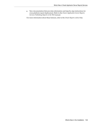 What's New in Oracle Application Server Reports Services
What's New in the Installation 1-5
■ New documentation that provides information and step-by-step instructions for
cross-platform report deployment. Refer to the Oracle Application Server Reports
Services Publishing Reports to the Web manual.
For more information about these features, refer to the Oracle Reports online Help.
 