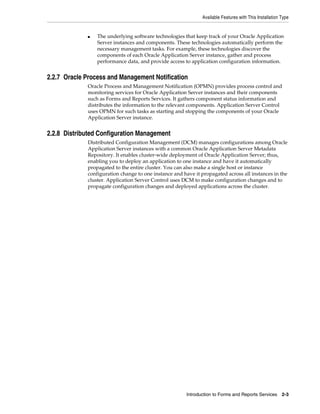 Available Features with This Installation Type
Introduction to Forms and Reports Services 2-3
■ The underlying software technologies that keep track of your Oracle Application
Server instances and components. These technologies automatically perform the
necessary management tasks. For example, these technologies discover the
components of each Oracle Application Server instance, gather and process
performance data, and provide access to application configuration information.
2.2.7 Oracle Process and Management Notification
Oracle Process and Management Notification (OPMN) provides process control and
monitoring services for Oracle Application Server instances and their components
such as Forms and Reports Services. It gathers component status information and
distributes the information to the relevant components. Application Server Control
uses OPMN for such tasks as starting and stopping the components of your Oracle
Application Server instance.
2.2.8 Distributed Configuration Management
Distributed Configuration Management (DCM) manages configurations among Oracle
Application Server instances with a common Oracle Application Server Metadata
Repository. It enables cluster-wide deployment of Oracle Application Server; thus,
enabling you to deploy an application to one instance and have it automatically
propagated to the entire cluster. You can also make a single host or instance
configuration change to one instance and have it propagated across all instances in the
cluster. Application Server Control uses DCM to make configuration changes and to
propagate configuration changes and deployed applications across the cluster.
 