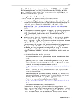 Ports
Requirements 3-7
Several Application Server processes, including Oracle HTTP Server, OracleAS Web
Cache, Oracle Enterprise Manager 10g Application Server Control, and OC4J, use
ports in the ephemeral port range. These processes cannot start up if the ports that
they need are already in use by clients.
Avoiding Conflicts with Ephemeral Ports
To avoid conflicts with ephemeral ports, you have these options:
■ Install Forms and Reports Services using staticports.ini so that Forms and
Reports Services components do not use ports within the ephemeral range. In the
staticports.ini file, use port numbers below 1024 or above 5000.
See Section 3.3.4, "Using Custom Port Numbers (the Static Ports Feature)" for
details.
■ If you have already installed Forms and Reports Services, you can reconfigure the
components to use ports below 1024 or above 5000. See the Oracle Application
Server Administrator's Guide to learn to change the current ports used by
Application Server processes.
■ (This option can be done post-installation.) Modify the ephemeral port range on
your computer. Use this option only if you cannot use any of the alternatives
above. This option is the least preferred because it makes changes to the Windows
registry, and it affects all products that you run on your computer.
This option moves the ephemeral port range to a new location. Before making the
change, you must verify that none of the products you are using (Oracle or
non-Oracle) on your computer use non-ephemeral ports within the ephemeral
port range. If any products do so, you must relocate them to the new
ReservedPorts range (see below), above the new ephemeral range, or below port
1024.
To implement this option, perform these steps:
– Raise the upper bound of the ephemeral port range to expand the size of the
range.
Set the MaxUserPort value in the registry to at least 13000, but no higher
than 65534. MaxUserPort is the upper bound of the ephemeral port range.
For steps, see Microsoft Knowledge Base article 196271:
http://support.microsoft.com/default.aspx?scid=kb;[LN];196
271.
– Reserve a portion of the newly expanded ephemeral port range for use by
Oracle Application Server.
Set the ReservedPorts value in the registry so that ports 1024 through 8000
are reserved for Oracle Application Server. The reserved range incorporates
the range of ports normally used by Oracle Application Server.
For steps, see Microsoft Knowledge Base article 812873:
http://support.microsoft.com/default.aspx?scid=kb;[LN];812
873.
– Restart your computer for the changes to take effect.
After performing the steps, you end up with the following: ports from 1024
through 8000 are reserved for Oracle Application Server, and ports 8001 through
13000 are the new ephemeral port range (assuming you set the MaxUserPort to
13000). The reserved range incorporates the range of ports normally used by
 
