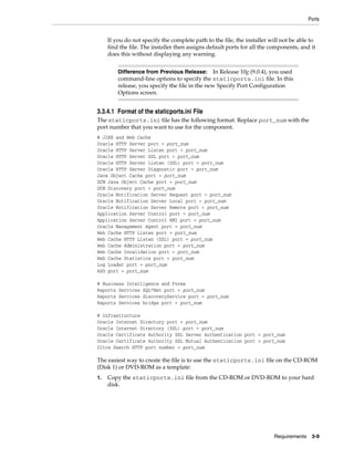 Ports
Requirements 3-9
If you do not specify the complete path to the file, the installer will not be able to
find the file. The installer then assigns default ports for all the components, and it
does this without displaying any warning.
3.3.4.1 Format of the staticports.ini File
The staticports.ini file has the following format. Replace port_num with the
port number that you want to use for the component.
# J2EE and Web Cache
Oracle HTTP Server port = port_num
Oracle HTTP Server Listen port = port_num
Oracle HTTP Server SSL port = port_num
Oracle HTTP Server Listen (SSL) port = port_num
Oracle HTTP Server Diagnostic port = port_num
Java Object Cache port = port_num
DCM Java Object Cache port = port_num
DCM Discovery port = port_num
Oracle Notification Server Request port = port_num
Oracle Notification Server Local port = port_num
Oracle Notification Server Remote port = port_num
Application Server Control port = port_num
Application Server Control RMI port = port_num
Oracle Management Agent port = port_num
Web Cache HTTP Listen port = port_num
Web Cache HTTP Listen (SSL) port = port_num
Web Cache Administration port = port_num
Web Cache Invalidation port = port_num
Web Cache Statistics port = port_num
Log Loader port = port_num
ASG port = port_num
# Business Intelligence and Forms
Reports Services SQL*Net port = port_num
Reports Services discoveryService port = port_num
Reports Services bridge port = port_num
# Infrastructure
Oracle Internet Directory port = port_num
Oracle Internet Directory (SSL) port = port_num
Oracle Certificate Authority SSL Server Authentication port = port_num
Oracle Certificate Authority SSL Mutual Authentication port = port_num
Ultra Search HTTP port number = port_num
The easiest way to create the file is to use the staticports.ini file on the CD-ROM
(Disk 1) or DVD-ROM as a template:
1. Copy the staticports.ini file from the CD-ROM or DVD-ROM to your hard
disk.
Difference from Previous Release: In Release 10g (9.0.4), you used
command-line options to specify the staticports.ini file. In this
release, you specify the file in the new Specify Port Configuration
Options screen.
 