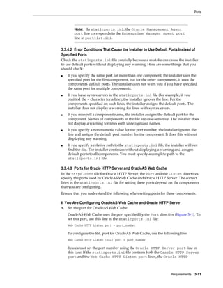 Ports
Requirements 3-11
3.3.4.2 Error Conditions That Cause the Installer to Use Default Ports Instead of
Specified Ports
Check the staticports.ini file carefully because a mistake can cause the installer
to use default ports without displaying any warning. Here are some things that you
should check:
■ If you specify the same port for more than one component, the installer uses the
specified port for the first component, but for the other components, it uses the
components' default ports. The installer does not warn you if you have specified
the same port for multiple components.
■ If you have syntax errors in the staticports.ini file (for example, if you
omitted the = character for a line), the installer ignores the line. For the
components specified on such lines, the installer assigns the default ports. The
installer does not display a warning for lines with syntax errors.
■ If you misspell a component name, the installer assigns the default port for the
component. Names of components in the file are case-sensitive. The installer does
not display a warning for lines with unrecognized names.
■ If you specify a non-numeric value for the port number, the installer ignores the
line and assigns the default port number for the component. It does this without
displaying any warning.
■ If you specify a relative path to the staticports.ini file, the installer will not
find the file. The installer continues without displaying a warning and assigns
default ports to all components. You must specify a complete path to the
staticports.ini file.
3.3.4.3 Ports for Oracle HTTP Server and OracleAS Web Cache
In the httpd.conf file for Oracle HTTP Server, the Port and the Listen directives
specify the ports used by OracleAS Web Cache and Oracle HTTP Server. The correct
lines in the staticports.ini file for setting these ports depend on the components
that you are configuring.
Ensure that you understand the following when setting ports for these components.
If You Are Configuring OracleAS Web Cache and Oracle HTTP Server
1. Set the port for OracleAS Web Cache.
OracleAS Web Cache uses the port specified by the Port directive (Figure 3–1). To
set this port, use this line in the staticports.ini file:
Web Cache HTTP Listen port = port_number
To configure the SSL port for OracleAS Web Cache, use the following line:
Web Cache HTTP Listen (SSL) port = port_number
You cannot set the port number using the Oracle HTTP Server port line in
this case. If the staticports.ini file contains both the Oracle HTTP Server
port and the Web Cache HTTP Listen port lines, the Oracle HTTP
Note: In staticports.ini, the Oracle Management Agent
port line corresponds to the Enterprise Manager Agent port
line in portlist.ini.
 