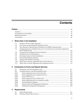 iii
Contents
Preface................................................................................................................................................................ vii
Audience...................................................................................................................................................... vii
Documentation Accessibility.................................................................................................................... vii
Related Documents ................................................................................................................................... viii
Conventions ............................................................................................................................................... viii
1 What's New in the Installation
1.1 Windows NT No Longer Supported........................................................................................ 1-1
1.2 New Screen for Specifying the staticports.ini File ................................................................. 1-1
1.3 New Element for Specifying Port Numbers for CORBA Communication ........................ 1-2
1.4 Configuring Forms and Reports Services to Use the Services of an Oracle Application
Server Infrastructure ................................................................................................................... 1-2
1.5 Cloning Forms and Reports Services Instances...................................................................... 1-2
1.6 Additional Tool for Deinstallation ........................................................................................... 1-2
1.7 Recording Feature for Silent Installations............................................................................... 1-3
1.8 Generating Installation Statistics .............................................................................................. 1-3
1.9 Change in the Default Port Range............................................................................................ 1-3
1.10 What's New in Oracle Application Server Forms Services................................................... 1-4
1.11 What's New in Oracle Application Server Reports Services ................................................ 1-4
2 Introduction to Forms and Reports Services
2.1 Restrictions with This Installation Type.................................................................................. 2-1
2.2 Available Features with This Installation Type...................................................................... 2-1
2.2.1 Oracle Application Server Forms Services....................................................................... 2-2
2.2.2 Oracle Application Server Reports Services .................................................................... 2-2
2.2.3 Oracle HTTP Server............................................................................................................. 2-2
2.2.4 Oracle Application Server Web Cache ............................................................................. 2-2
2.2.5 Oracle Application Server Containers for J2EE............................................................... 2-2
2.2.6 Oracle Enterprise Manager................................................................................................. 2-2
2.2.7 Oracle Process and Management Notification................................................................ 2-3
2.2.8 Distributed Configuration Management.......................................................................... 2-3
3 Requirements
3.1 System Requirements................................................................................................................. 3-1
3.2 Windows System Files (wsf.exe) .............................................................................................. 3-5
 