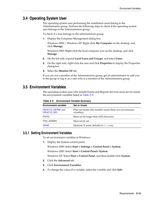 Environment Variables
Requirements 3-13
3.4 Operating System User
The operating system user performing the installation must belong to the
Administrators group. Perform the following steps to check if the operating system
user belongs to the Administrators group.
To check if a user belongs to the administrators group:
1. Display the Computer Management dialog box.
Windows 2000 / Windows XP: Right-click My Computer on the desktop, and
click Manage.
Windows 2003: Right-click the local computer icon on the desktop, and click
Manage.
2. On the left side, expand Local Users and Groups, and select Users.
3. On the right side, right-click the user and click Properties to display the Properties
dialog box.
4. Select the Member Of tab.
If you are not a member of the Administrators group, get an administrator to add you
to the group or log in as a user who is a member of the Administrators group.
3.5 Environment Variables
The operating system user who installs Forms and Reports Services must set (or unset)
the environment variables listed in Table 3–5.
3.5.1 Setting Environment Variables
To set environment variables in Windows:
1. Display the System control panel.
Windows 2000: Select Start > Settings > Control Panel > System.
Windows 2003: Select Start > Control Panel> System.
Windows XP: Select Start > Control Panel, and then double-click System.
2. Click the Advanced tab.
3. Click Environment Variables.
4. To change the value of a variable, select the variable and click Edit.
Table 3–5 Environment Variable Summary
Environment variable Set or Unset
ORACLE_HOME and
ORACLE_SID
Does not matter (the installer unsets these two environment
variables).
PATH Must not be longer than 1023 characters.
TNS_ADMIN Must not be set.
TEMP Optional. If unset, defaults to C:temp.
 