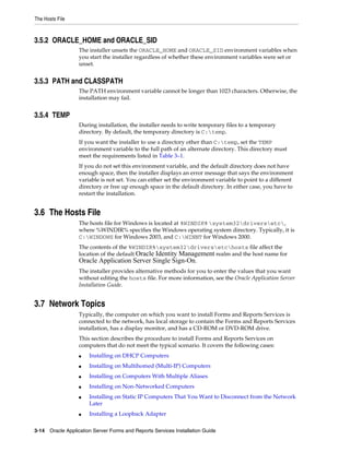 The Hosts File
3-14 Oracle Application Server Forms and Reports Services Installation Guide
3.5.2 ORACLE_HOME and ORACLE_SID
The installer unsets the ORACLE_HOME and ORACLE_SID environment variables when
you start the installer regardless of whether these environment variables were set or
unset.
3.5.3 PATH and CLASSPATH
The PATH environment variable cannot be longer than 1023 characters. Otherwise, the
installation may fail.
3.5.4 TEMP
During installation, the installer needs to write temporary files to a temporary
directory. By default, the temporary directory is C:temp.
If you want the installer to use a directory other than C:temp, set the TEMP
environment variable to the full path of an alternate directory. This directory must
meet the requirements listed in Table 3–1.
If you do not set this environment variable, and the default directory does not have
enough space, then the installer displays an error message that says the environment
variable is not set. You can either set the environment variable to point to a different
directory or free up enough space in the default directory. In either case, you have to
restart the installation.
3.6 The Hosts File
The hosts file for Windows is located at %WINDIR% system32driversetc,
where %WINDIR% specifies the Windows operating system directory. Typically, it is
C:WINDOWS for Windows 2003, and C:WINNT for Windows 2000.
The contents of the %WINDIR%system32driversetchosts file affect the
location of the default Oracle Identity Management realm and the host name for
Oracle Application Server Single Sign-On.
The installer provides alternative methods for you to enter the values that you want
without editing the hosts file. For more information, see the Oracle Application Server
Installation Guide.
3.7 Network Topics
Typically, the computer on which you want to install Forms and Reports Services is
connected to the network, has local storage to contain the Forms and Reports Services
installation, has a display monitor, and has a CD-ROM or DVD-ROM drive.
This section describes the procedure to install Forms and Reports Services on
computers that do not meet the typical scenario. It covers the following cases:
■ Installing on DHCP Computers
■ Installing on Multihomed (Multi-IP) Computers
■ Installing on Computers With Multiple Aliases
■ Installing on Non-Networked Computers
■ Installing on Static IP Computers That You Want to Disconnect from the Network
Later
■ Installing a Loopback Adapter
 