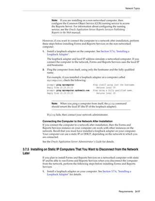 Network Topics
Requirements 3-17
However, if you want to connect the computer to a network after installation, perform
these steps before installing Forms and Reports Services on the non-networked
computer.
1. Install a loopback adapter on the computer. See Section 3.7.6, "Installing a
Loopback Adapter".
The loopback adapter and local IP address simulate a networked computer. If you
connect the computer to the network, Forms and Reports Services uses the local IP
and hostname.
2. Ping the computer from itself, using only the hostname and the fully qualified
name.
For example, if you installed a loopback adapter on a computer called
mycomputer, check the following:
prompt> ping mycomputer Ping itself using just the hostname.
Reply from 10.10.10.10 Returns local IP.
prompt> ping mycomputer.mydomain.com Ping using a fully qualified name.
Reply from 10.10.10.10 Returns local IP.
If ping fails, then contact your network administrator.
Connecting the Computer to the Network After Installation
If you connect the computer to a network after installation, then the Forms and
Reports Services instance on your computer can work with other instances on the
network. Recall that you must have installed a loopback adapter on your computer.
Your computer can use a static IP or DHCP, depending on the network to which you
are connected.
See the Oracle Application Server Administrator's Guide for details.
3.7.5 Installing on Static IP Computers That You Want to Disconnect from the Network
Later
If you plan to install Forms and Reports Services on a networked computer with static
IP and be able to run Forms and Reports Services when you disconnect the computer
from the network, perform the following steps before installing Forms and Reports
Services:
1. Install a loopback adapter on your computer. See Section 3.7.6, "Installing a
Loopback Adapter" for details.
Note: If you are installing on a non-networked computer, then
configure the Common Object Service (COS) naming service to access
the Reports Server. For information about configuring the naming
service, see the Oracle Application Server Reports Services Publishing
Reports to the Web manual.
Note: When you ping a computer from itself, the ping command
should return the local IP (the IP of the loopback adapter).
 