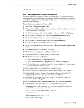 Network Topics
Requirements 3-19
Subnet Mask . . . . . . . . . . . : 255.255.0.0
3.7.6.2 Installing a Loopback Adapter - Windows 2000
Windows 2000 reports on the last network adapter installed. This means that if you
install additional network adapters after installing the loopback adapter, remove and
reinstall the loopback adapter. The loopback adapter must be the last network adapter
installed on the computer.
To install a loopback adapter on Windows 2000:
1. Select Start > Settings > Control Panel.
2. Double-click Add/Remove Hardware to start the Add/Remove Hardware wizard.
The Welcome page is displayed.
3. On the Welcome page, click Next to display the Choose a Hardware Task page.
4. On the Choose a Hardware Task page, select Add/Troubleshoot a Device.
5. Click Next to display the Choose a Hardware Device page.
6. On the Choose a Hardware Device page, select Add a new device.
7. Click Next to display the Find New Hardware page.
8. On the Find New Hardware page, select No, I Want to Select the Hardware from
a List.
9. Click Next to display the Hardware Type page.
10. On the Hardware Type page, select Network Adapters.
11. Click Next to display the Select Network Adapter page.
12. On the Select Network Adapter page:
a. Select Microsoft from the Manufacturers list.
b. Select Microsoft Loopback Adapter from the Network Adapter list.
13. On the Start Hardware Installation page, click Next to display the Completing the
Add/Remove Hardware Wizard page.
14. Click Next to display the Start Hardware Installation page.
15. On the Completing the Add/Remove Hardware Wizard page, click Finish.
16. Right-click My Network Places on the desktop and choose Properties. This
displays the Network and Dial-up Connections control panel.
17. Right-click the connection that was just created. This is usually Local Area
Connection 2. Choose Properties.
18. On the General tab, select Internet Protocol (TCP/IP), and click Properties.
19. In the Properties dialog box (Figure 3–3), enter the following values:
IP Address: Enter a non-routable IP for the loopback adapter. The following
non-routable addresses are recommended:
192.168.x.x (x is any value between 1 and 255)
10.10.10.10
Subnet mask: Enter 255.255.255.0.
Leave all other fields empty.
 