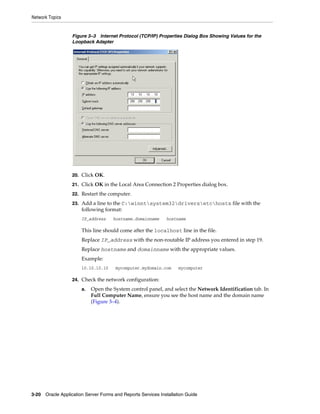 Network Topics
3-20 Oracle Application Server Forms and Reports Services Installation Guide
Figure 3–3 Internet Protocol (TCP/IP) Properties Dialog Box Showing Values for the
Loopback Adapter
20. Click OK.
21. Click OK in the Local Area Connection 2 Properties dialog box.
22. Restart the computer.
23. Add a line to the C:winntsystem32driversetchosts file with the
following format:
IP_address hostname.domainname hostname
This line should come after the localhost line in the file.
Replace IP_address with the non-routable IP address you entered in step 19.
Replace hostname and domainname with the appropriate values.
Example:
10.10.10.10 mycomputer.mydomain.com mycomputer
24. Check the network configuration:
a. Open the System control panel, and select the Network Identification tab. In
Full Computer Name, ensure you see the host name and the domain name
(Figure 3–4).
 
