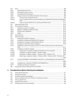 iv
3.3 Ports .............................................................................................................................................. 3-6
3.3.1 About Ephemeral Ports....................................................................................................... 3-6
3.3.2 Checking If a Port Is in Use................................................................................................ 3-8
3.3.3 Using Default Port Numbers ............................................................................................. 3-8
3.3.4 Using Custom Port Numbers (the Static Ports Feature) ................................................ 3-8
3.3.4.1 Format of the staticports.ini File................................................................................. 3-9
3.3.4.2 Error Conditions That Cause the Installer to Use Default Ports Instead of Specified
Ports ............................................................................................................................. 3-11
3.3.4.3 Ports for Oracle HTTP Server and OracleAS Web Cache.................................... 3-11
3.4 Operating System User ........................................................................................................... 3-13
3.5 Environment Variables ........................................................................................................... 3-13
3.5.1 Setting Environment Variables....................................................................................... 3-13
3.5.2 ORACLE_HOME and ORACLE_SID............................................................................ 3-14
3.5.3 PATH and CLASSPATH ................................................................................................. 3-14
3.5.4 TEMP .................................................................................................................................. 3-14
3.6 The Hosts File ........................................................................................................................... 3-14
3.7 Network Topics........................................................................................................................ 3-14
3.7.1 Installing on DHCP Computers ..................................................................................... 3-15
3.7.2 Installing on Multihomed (Multi-IP) Computers ........................................................ 3-16
3.7.3 Installing on Computers With Multiple Aliases .......................................................... 3-16
3.7.4 Installing on Non-Networked Computers.................................................................... 3-16
3.7.5 Installing on Static IP Computers That You Want to Disconnect from the Network
Later .................................................................................................................................... 3-17
3.7.6 Installing a Loopback Adapter ....................................................................................... 3-18
3.7.6.1 Checking If a Loopback Adapter Is Installed on Your Computer ..................... 3-18
3.7.6.2 Installing a Loopback Adapter - Windows 2000................................................... 3-19
3.7.6.3 Installing a Loopback Adapter - Windows 2003 / Windows XP....................... 3-22
3.7.6.4 Removing a Loopback Adapter - Windows 2000 / Windows 2003 / Windows XP..
........................................................................................................................... 3-23
3.7.7 Copying CD-ROMs or DVD-ROM to Hard Drive, and Installing from the Hard Drive..
.................................................................................................................................. 3-24
3.7.8 Installing from a Remote CD-ROM or DVD-ROM Drive........................................... 3-25
3.7.9 Installing on Remote Computers.................................................................................... 3-27
3.8 Prerequisite Checks Performed by the Installer.................................................................. 3-28
4 Considerations Before Starting the Installation
4.1 Oracle Home Directory .............................................................................................................. 4-1
4.2 Oracle Home Name .................................................................................................................... 4-1
4.3 Installing Additional Languages .............................................................................................. 4-1
4.4 Forms and Reports Services Instances and Instance Names................................................ 4-2
4.5 The ias_admin User .................................................................................................................... 4-2
4.6 Installer File Locations ............................................................................................................... 4-3
4.7 Starting Oracle Universal Installer ........................................................................................... 4-3
 